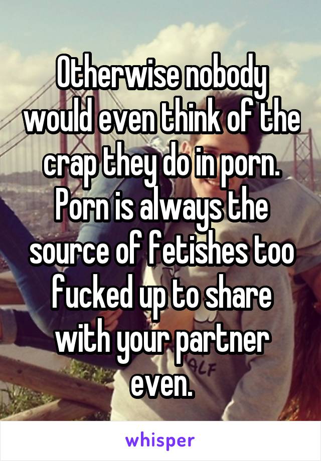 Otherwise nobody would even think of the crap they do in porn. Porn is always the source of fetishes too fucked up to share with your partner even.