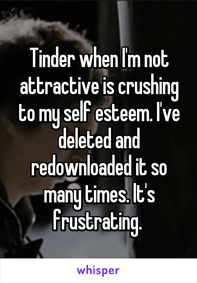 Tinder when I'm not attractive is crushing to my self esteem. I've deleted and redownloaded it so many times. It's frustrating. 