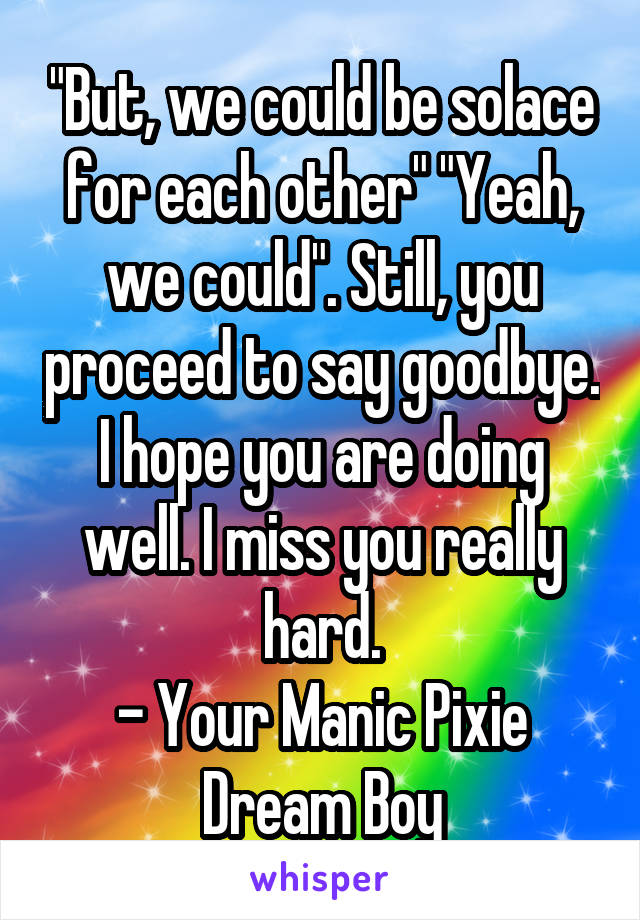 "But, we could be solace for each other" "Yeah, we could". Still, you proceed to say goodbye. I hope you are doing well. I miss you really hard.
- Your Manic Pixie Dream Boy