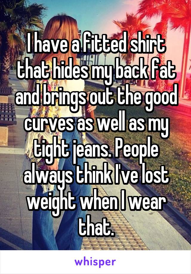 I have a fitted shirt that hides my back fat and brings out the good curves as well as my tight jeans. People always think I've lost weight when I wear that.