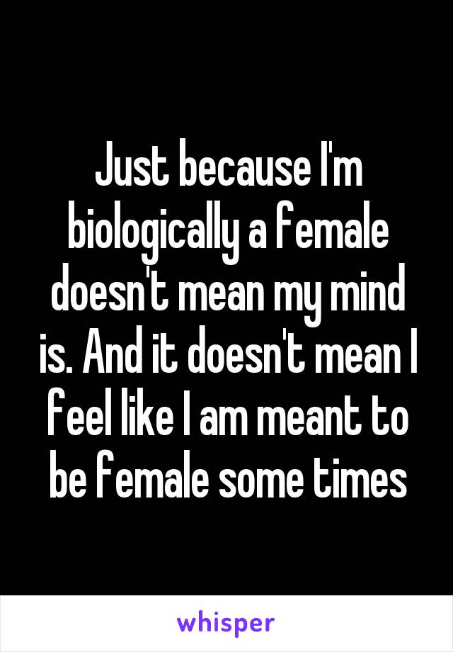 Just because I'm biologically a female doesn't mean my mind is. And it doesn't mean I feel like I am meant to be female some times