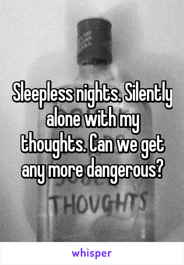 Sleepless nights. Silently alone with my thoughts. Can we get any more dangerous?