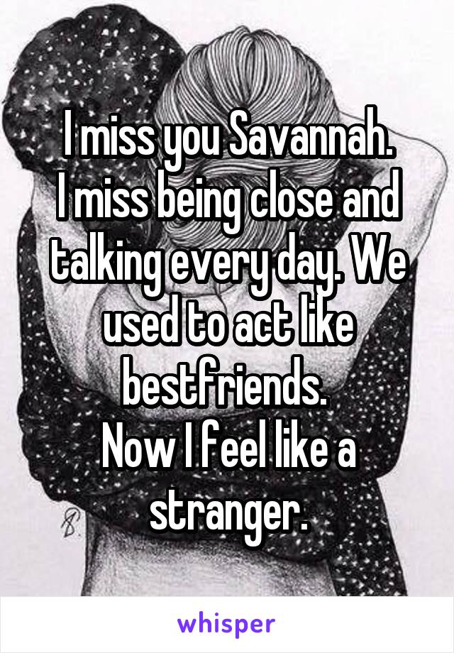 I miss you Savannah.
I miss being close and talking every day. We used to act like bestfriends. 
Now I feel like a stranger.