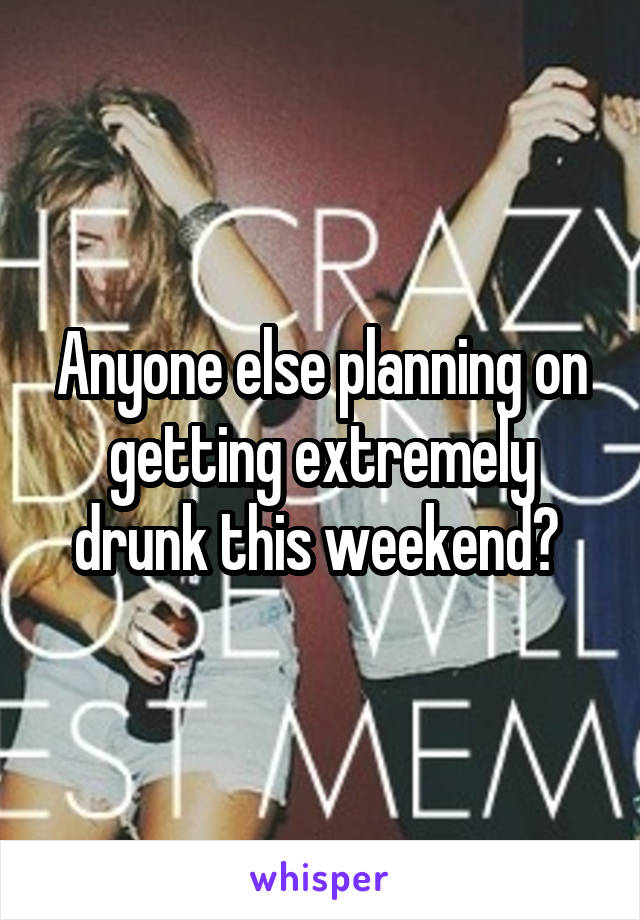 Anyone else planning on getting extremely drunk this weekend? 