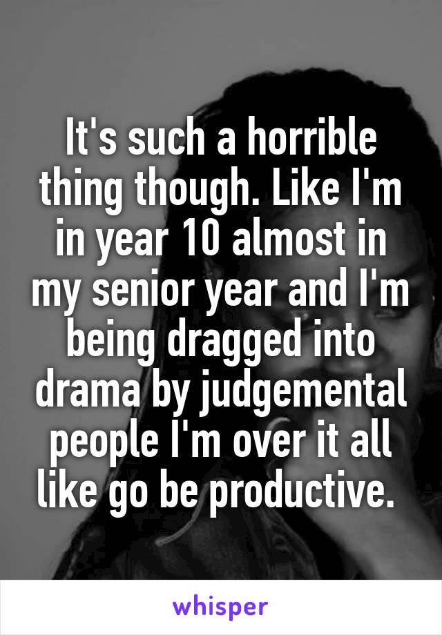 It's such a horrible thing though. Like I'm in year 10 almost in my senior year and I'm being dragged into drama by judgemental people I'm over it all like go be productive. 