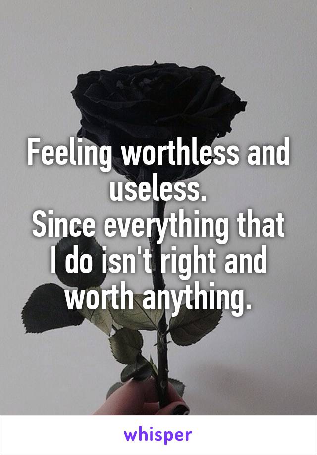 Feeling worthless and useless.
Since everything that I do isn't right and worth anything.