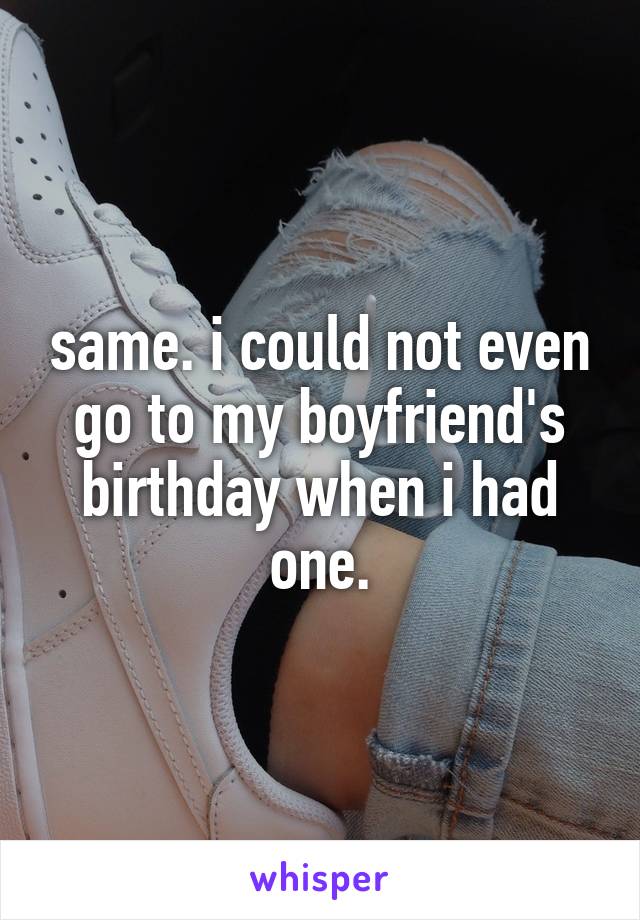 same. i could not even go to my boyfriend's birthday when i had one.