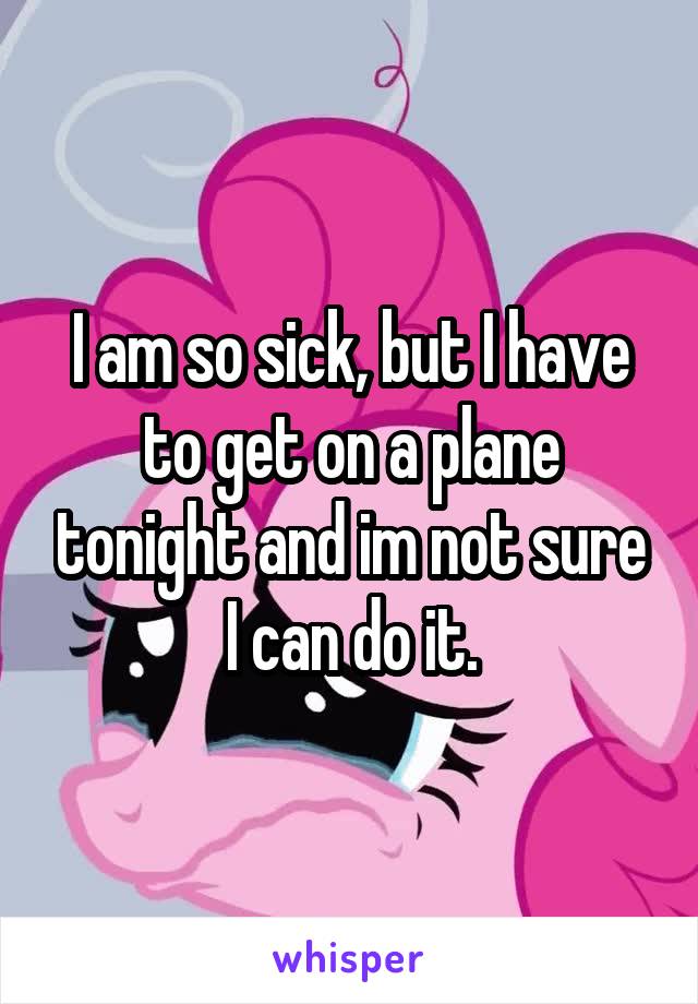 I am so sick, but I have to get on a plane tonight and im not sure I can do it.