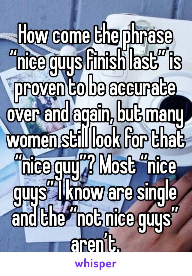 How come the phrase “nice guys finish last” is proven to be accurate over and again, but many women still look for that “nice guy”? Most “nice guys” I know are single and the “not nice guys” aren’t.