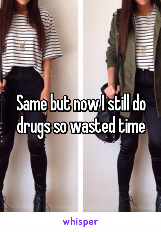 Same but now I still do drugs so wasted time