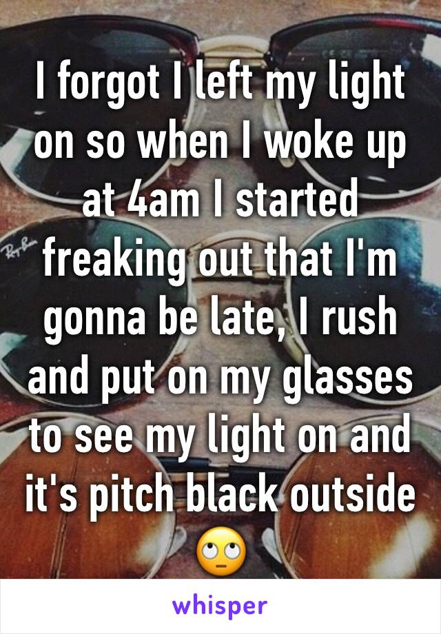 I forgot I left my light on so when I woke up at 4am I started freaking out that I'm gonna be late, I rush and put on my glasses to see my light on and it's pitch black outside 🙄