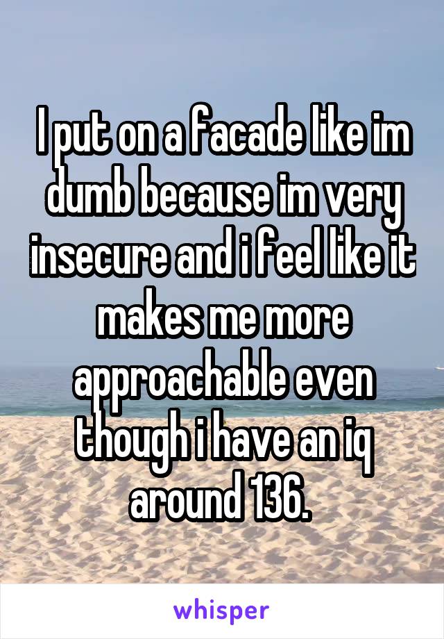 I put on a facade like im dumb because im very insecure and i feel like it makes me more approachable even though i have an iq around 136. 