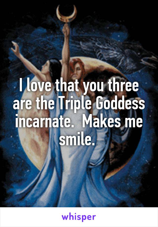 I love that you three are the Triple Goddess incarnate.  Makes me smile. 