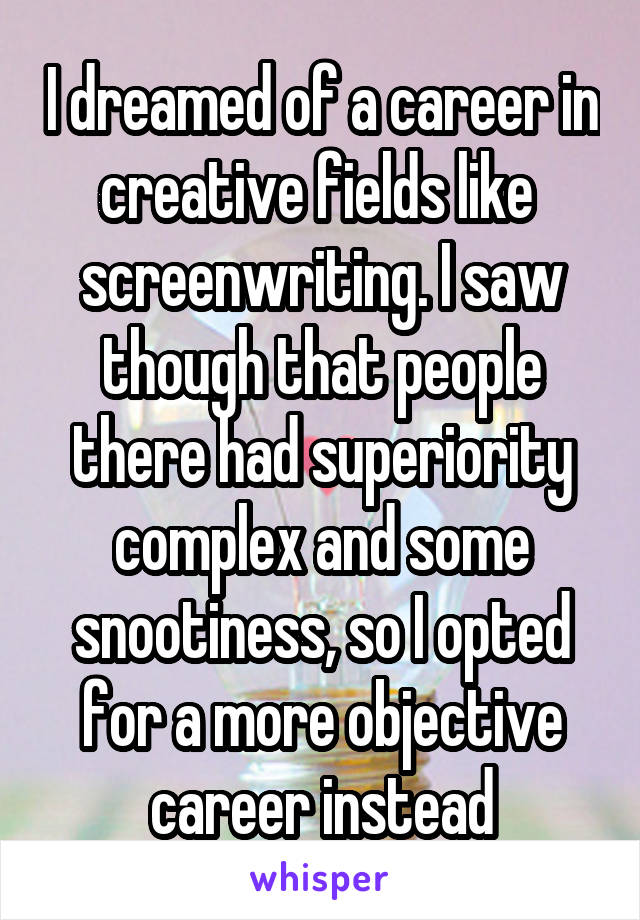 I dreamed of a career in creative fields like  screenwriting. I saw though that people there had superiority complex and some snootiness, so I opted for a more objective career instead