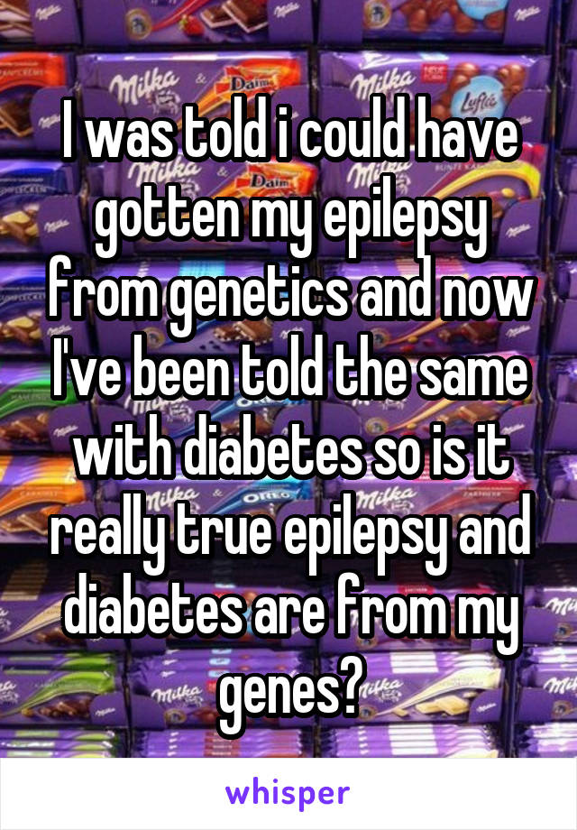 I was told i could have gotten my epilepsy from genetics and now I've been told the same with diabetes so is it really true epilepsy and diabetes are from my genes?