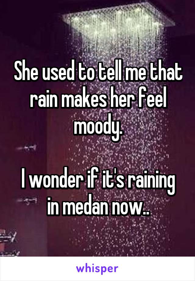 She used to tell me that rain makes her feel moody.

I wonder if it's raining in medan now..