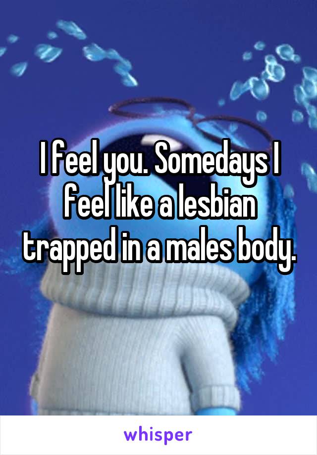 I feel you. Somedays I feel like a lesbian trapped in a males body. 