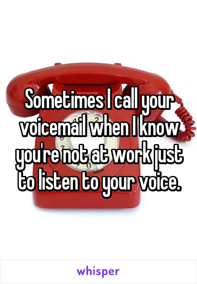 Sometimes I call your voicemail when I know you're not at work just to listen to your voice.