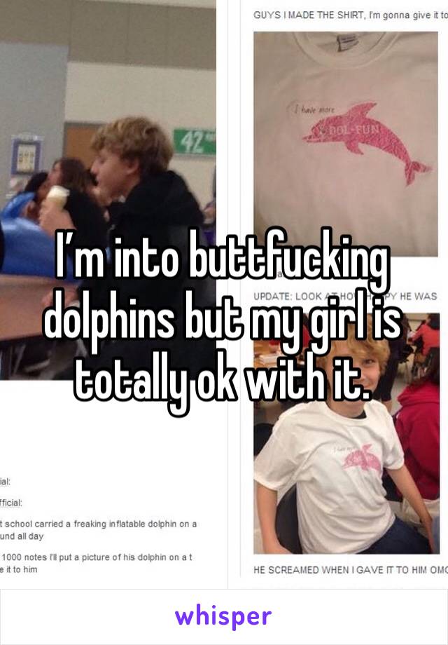 I’m into buttfucking dolphins but my girl is totally ok with it. 