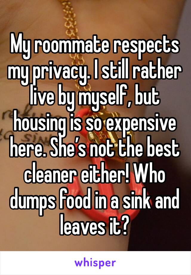 My roommate respects my privacy. I still rather live by myself, but housing is so expensive here. She’s not the best cleaner either! Who dumps food in a sink and leaves it? 