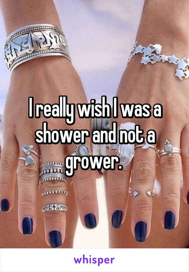 I really wish I was a shower and not a grower. 