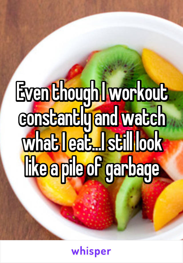 Even though I workout constantly and watch what I eat...I still look like a pile of garbage