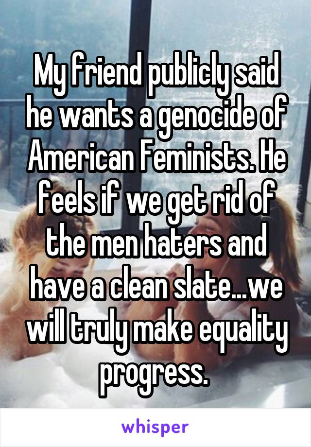 My friend publicly said he wants a genocide of American Feminists. He feels if we get rid of the men haters and have a clean slate...we will truly make equality progress. 