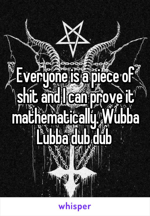 Everyone is a piece of shit and I can prove it mathematically. Wubba Lubba dub dub 