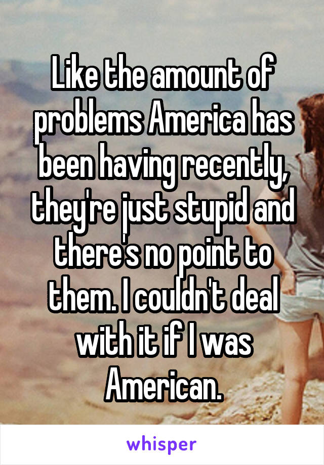 Like the amount of problems America has been having recently, they're just stupid and there's no point to them. I couldn't deal with it if I was American.