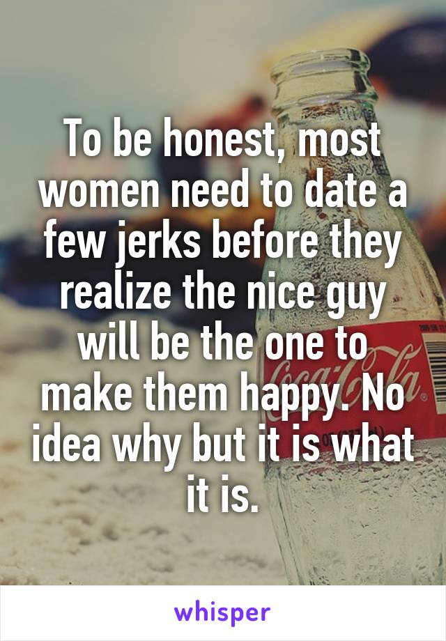 To be honest, most women need to date a few jerks before they realize the nice guy will be the one to make them happy. No idea why but it is what it is.