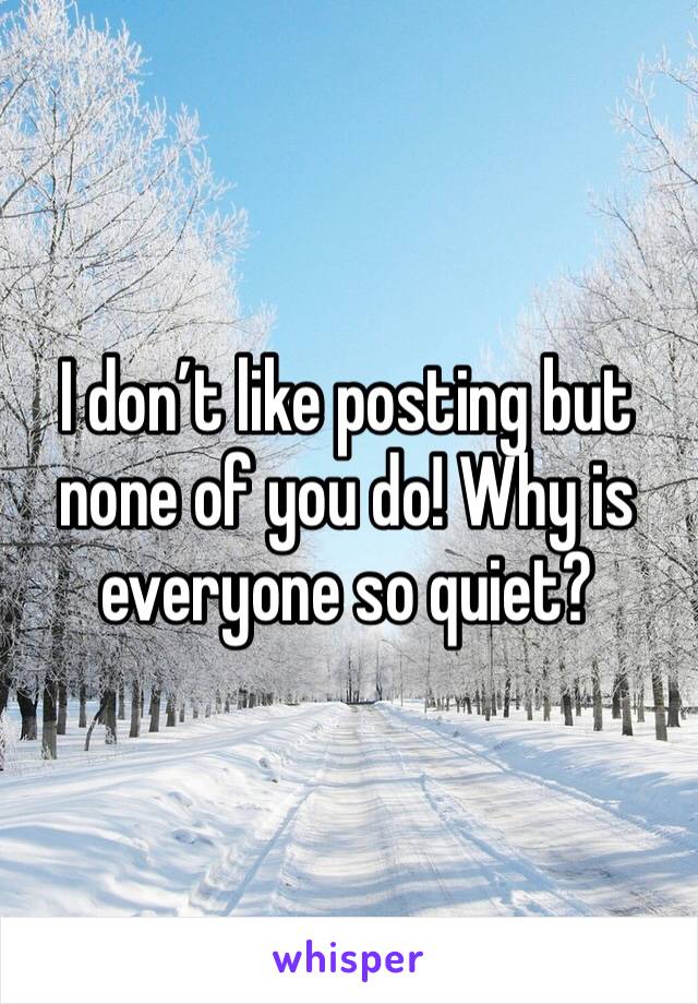 I don’t like posting but none of you do! Why is everyone so quiet?