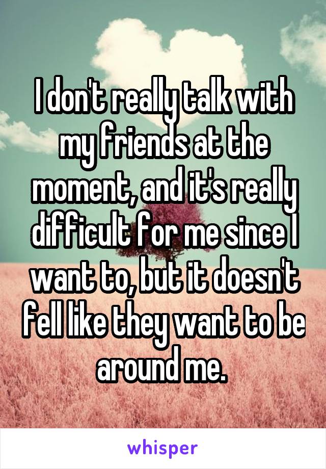I don't really talk with my friends at the moment, and it's really difficult for me since I want to, but it doesn't fell like they want to be around me. 
