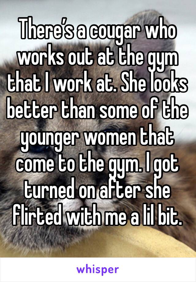 There’s a cougar who works out at the gym that I work at. She looks better than some of the younger women that come to the gym. I got turned on after she flirted with me a lil bit.