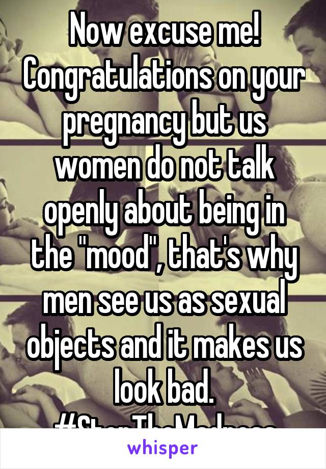 Now excuse me! Congratulations on your pregnancy but us women do not talk openly about being in the "mood", that's why men see us as sexual objects and it makes us look bad. #StopTheMadness