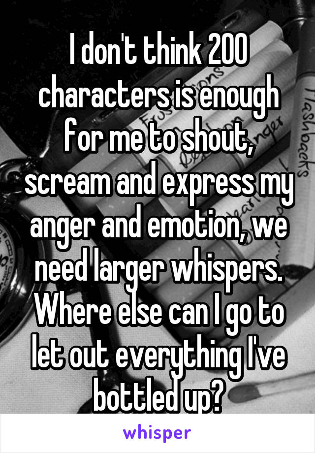 I don't think 200 characters is enough for me to shout, scream and express my anger and emotion, we need larger whispers. Where else can I go to let out everything I've bottled up?
