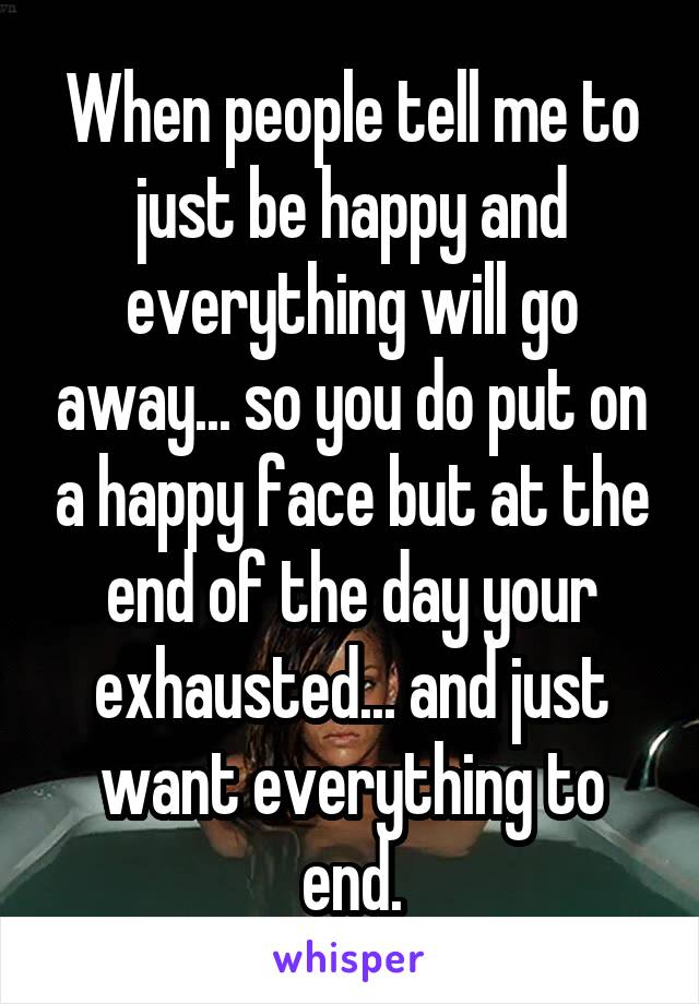 When people tell me to just be happy and everything will go away... so you do put on a happy face but at the end of the day your exhausted... and just want everything to end.