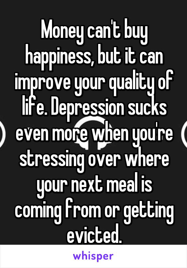 Money can't buy happiness, but it can improve your quality of life. Depression sucks even more when you're stressing over where your next meal is coming from or getting evicted.