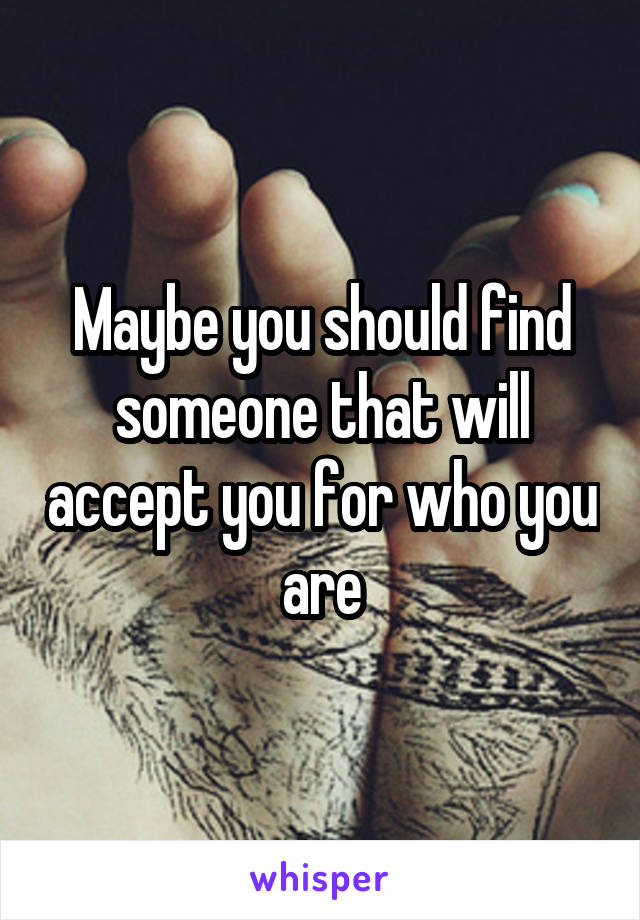 Maybe you should find someone that will accept you for who you are