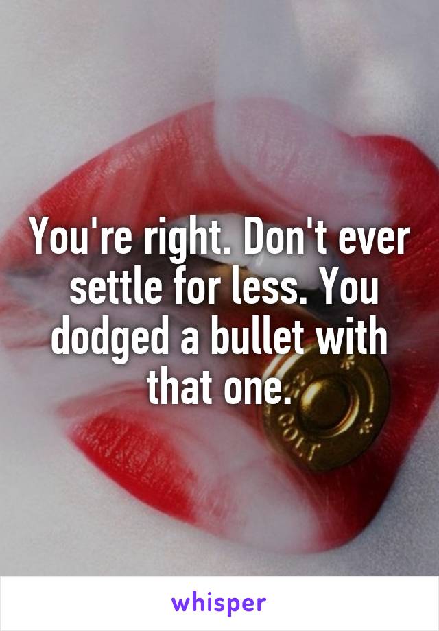 You're right. Don't ever  settle for less. You dodged a bullet with that one.