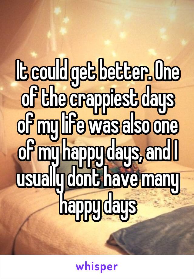 It could get better. One of the crappiest days of my life was also one of my happy days, and I usually dont have many happy days