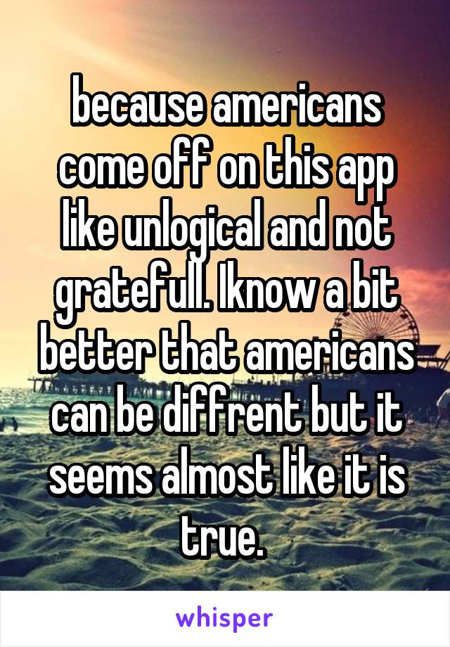 because americans come off on this app like unlogical and not gratefull. Iknow a bit better that americans can be diffrent but it seems almost like it is true. 