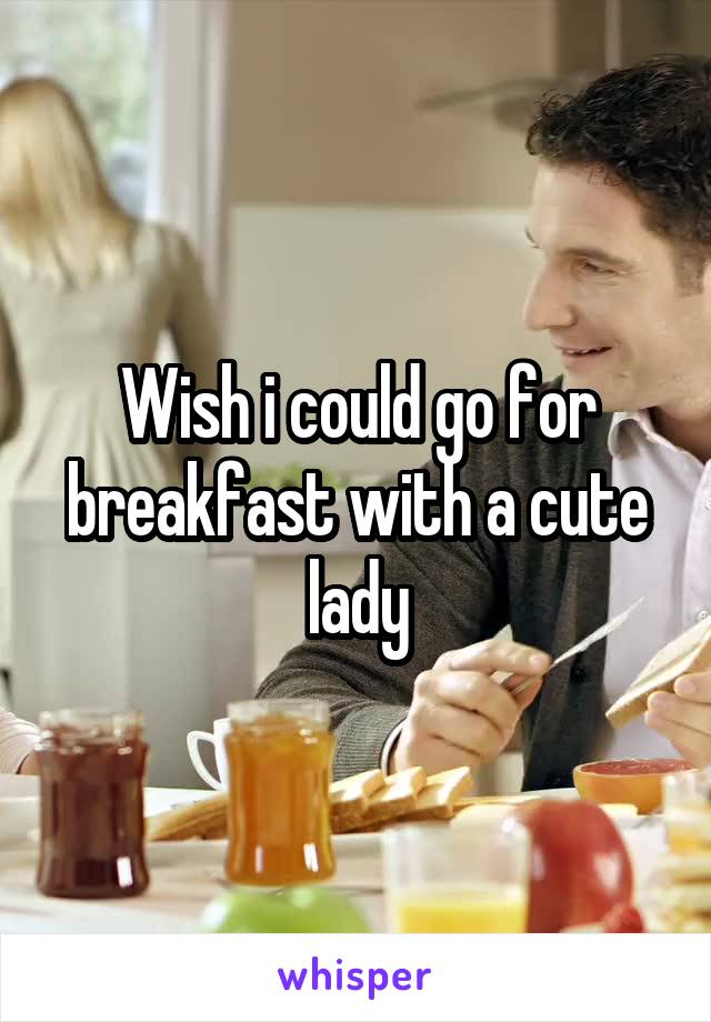 Wish i could go for breakfast with a cute lady