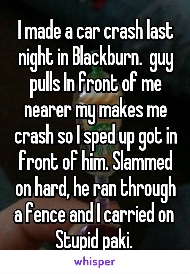 I made a car crash last night in Blackburn.  guy pulls In front of me nearer my makes me crash so I sped up got in front of him. Slammed on hard, he ran through a fence and I carried on 
Stupid paki. 