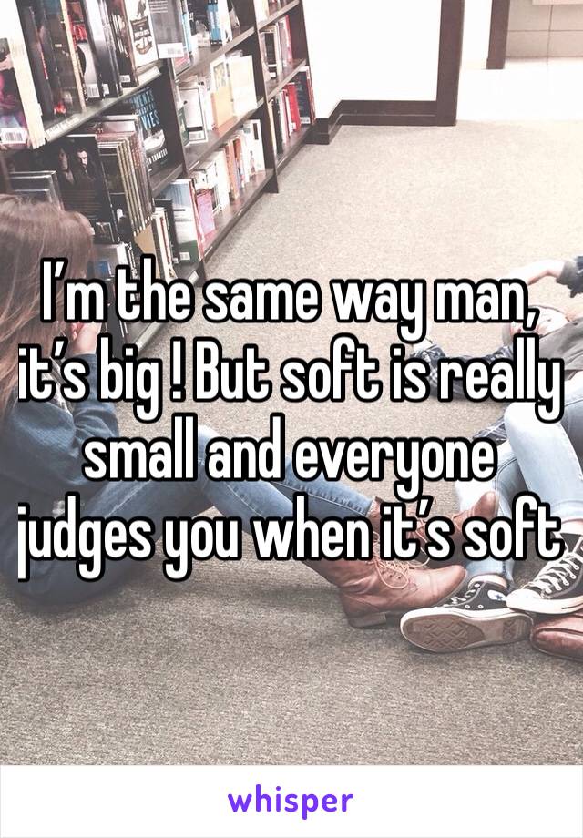 I’m the same way man, it’s big ! But soft is really small and everyone judges you when it’s soft 