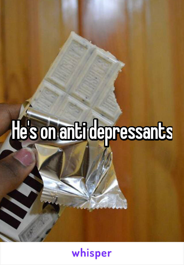 He's on anti depressants