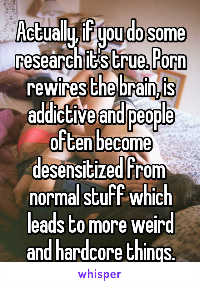 Actually, if you do some research it's true. Porn rewires the brain, is addictive and people often become desensitized from  normal stuff which leads to more weird and hardcore things.