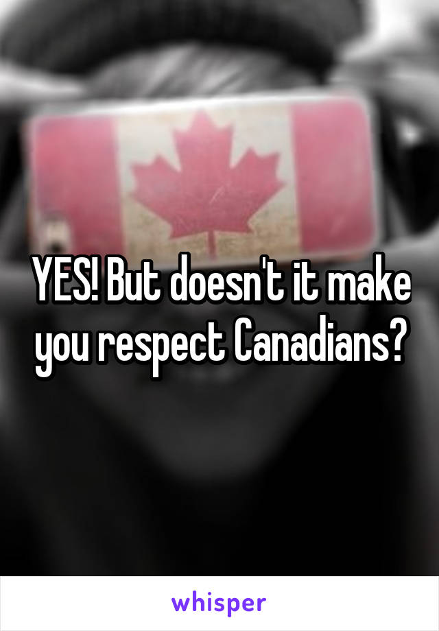 YES! But doesn't it make you respect Canadians?