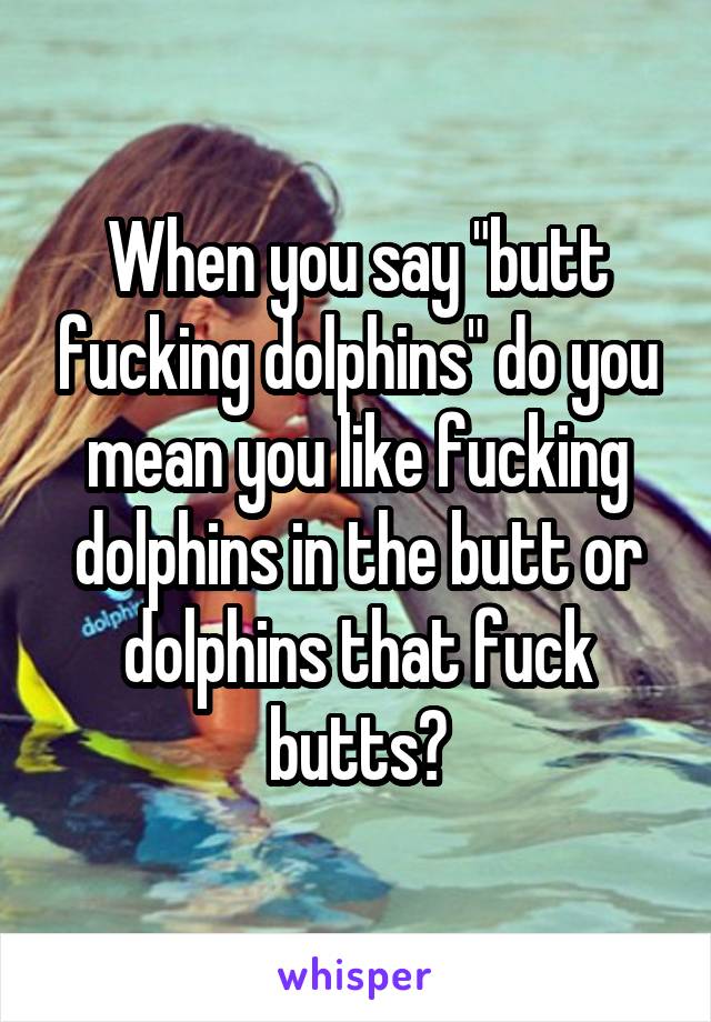 When you say "butt fucking dolphins" do you mean you like fucking dolphins in the butt or dolphins that fuck butts?