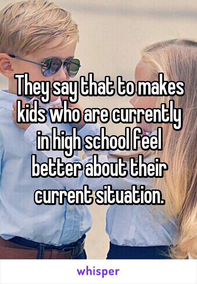 They say that to makes kids who are currently in high school feel better about their current situation.