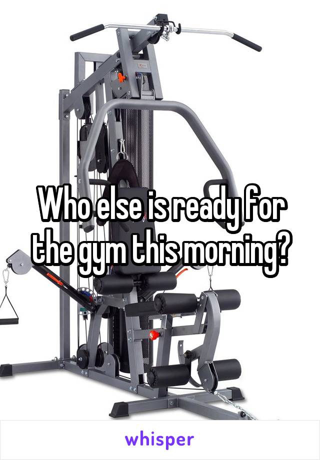 Who else is ready for the gym this morning?